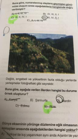 Buna göre, numaralanmış olayların geçmişten günü-
müze oluşum sırası aşağıdakilerin hangisinde doğru
verilmiştir?
A), H, 111, TV
C) III, II, IV, I
B) IV, III, II, I
D) III, IV, II, I
E),
IV
Dağlık, engebeli ve yükseltinin fazla olduğu yerlerde
yerleşmeler
