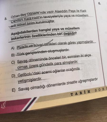 6.
3.
Orhan Bey Dönemi'nde vezir Alaeddin Paşa ile Kadı
Çandarlı Kara Halil'in tavsiyeleriyle yaya ve müsellem
adlı askeri birim kurulmuştur.
Aşağıdakilerden hangisi yaya ve müsellem
askerlerinin özelliklerinden biri değildir?
A) Riyade ve süvari birlikler