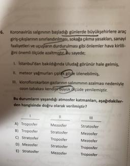 6. Koronavirüs salgınının başladığı günlerde büyükşehirlere araç
giriş-çıkışlarının sınırlandırılması, sokağa çıkma yasakları, sanayi
faaliyetleri ve uçuşların durdurulması gibi önlemler hava kirlili-
ğini önemli ölçüde azaltmıştır. Bu sayede;
1. İstanbul'