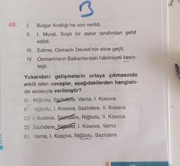 49.
3
I. Bulgar Krallığı'na son verildi.
II.
I. Murat, Sırplı bir asker tarafından şehit
edildi.
III. Edirne, Osmanlı Devleti'nin eline geçti.
IV. Osmanlıların Balkanlardaki hâkimiyeti kesin-
leşti.
Yukarıdaki gelişmelerin ortaya çıkmasında
etkili olan sav