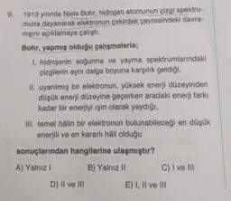 9.
1913 yılında Niels Bohr, hidrojen atomunun çizgi spektru-
muna dayanarak elektronun çekirdek çevresindeki davra-
nışını açıklamaya çalıştı.
Bohr, yapmış olduğu çalışmalarla;
I. hidrojenin soğurma ve yayma spektrumlarındaki
çizgilerin aynı dalga boyuna karşılık geldiği,
II. uyarılmış bir elektronun, yüksek enerji düzeyinden
düşük enerji düzeyine geçerken aradaki enerji farkı
kadar bir enerjiyi ışın olarak yaydığı,
III. temel hâlin bir elektronun bulunabileceği en düşük
enerjili ve en kararlı hâli olduğu
sonuçlarından hangilerine ulaşmıştır?
A) Yalnız I
B) Yalnız II
C) I ve III
D) II ve III
E) I, II ve III