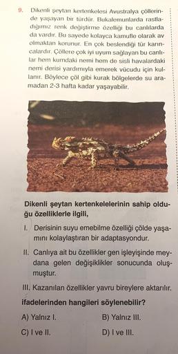 9.
Dikenli şeytan kertenkelesi Avustralya çöllerin-
de yaşayan bir türdür. Bukalemunlarda rastla-
dığımız renk değiştirme özelliği bu canlılarda
da vardır. Bu sayede kolayca kamufle olarak av
olmaktan korunur. En çok beslendiği tür karın-
calardir. Çöllere
