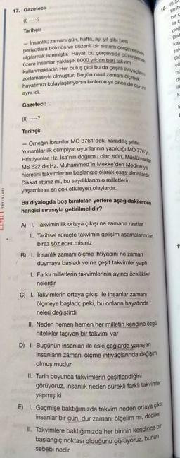 17. Gazeteci:
(1)-?
Tarihçi:
-Insanlik; zamanı gün, hafta, ay, yıl gibi belli
periyotlara bölmüş ve düzenli bir sistem çerçevesinde
algılamak istemiştir. Hayatı bu çerçevede düzenlemek
üzere insanlar yaklaşık 6000 yildan beri takvim
kullanmaktadır. Her buluş gibi bu da çeşitli ihtiyaçlann
zorlamasıyla olmuştur. Bugün nasıl zamanı ölçmek
hayatımızı kolaylaştınıyorsa binlerce yıl önce de durum
aynı idi.
Gazeteci:
(11) ?
Tarihçi:
- Örneğin İbraniler MÖ 3761'deki Yaradılış yılını,
Yunanlılar ilk olimpiyat oyunlannın yapıldığı MO 776'y,
Hristiyanlar Hz. İsa'nın doğumu olan sifin, Müslümanlar
MS 622'de Hz. Muhammed'in Mekke'den Medine'ye
hicretini takvimlerine başlangıç olarak esas almışlardır.
Dikkat ettiniz mi, bu saydıklarım.o milletlerini
yaşamlanını en çok etkileyen olaylardır.
Bu diyalogda boş bırakılan yerlere aşağıdakilerden
hangisi sırasıyla getirilmelidir?
A) 1. Takvimin ilk ortaya çıkışı ne zamana rastlar
II. Tarihsel süreçte takvimin gelişim aşamalarından
biraz söz eder misiniz
B) I. İnsanlık zamanı ölçme ihtiyacını ne zaman
duymaya başladı ve ne çeşit takvimler yaptı
II. Farklı milletlerin takvimlerinin ayıncı özellikleri
nelerdir
C) I. Takvimlerin ortaya çıkışı ile insanlar zamanı
ölçmeye başladı; peki, bu onların hayatında
neleri değiştirdi
II. Neden hemen hemen her milletin kendine özgü
nitelikler taşıyan bir takvimi var
D) 1. Bugünün insanları ile eski çağlarda yaşayan
insanların zamanı ölçme ihtiyaçlarında değişim
olmuş mudur
II. Tarih boyunca takvimlerin çeşitlendiğini
görüyoruz, insanlık neden sürekli farklı takvimler
yapmış ki
E) I. Geçmişe baktığımızda takvim neden ortaya çıkt
insanlar bir gün, dur zamanı ölçelim mi, dediler
II. Takvimlere baktığımızda her birinin kendince bir
başlangıç noktası olduğunu görüyoruz, bunun
sebebi nedir
18. S
tarih
bir c
ile
değ
Bat
kay
tek
på