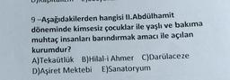 9-Aşağıdakilerden hangisi II. Abdülhamit
döneminde kimsesiz çocuklar ile yaşlı ve bakıma
muhtaç insanları barındırmak amacı ile açılan
kurumdur?
A)Tekaütlük B)Hilal-i Ahmer C)Darülaceze
D)Aşiret Mektebi E)Sanatoryum