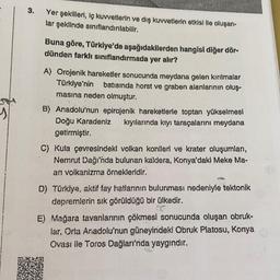 3.
Yer şekilleri, iç kuvvetlerin ve dış kuvvetlerin etkisi ile oluşan-
lar şeklinde sınıflandırılabilir.
Buna göre, Türkiye'de aşağıdakilerden hangisi diğer dör-
dünden farklı sınıflandırmada yer alır?
A) Orojenik hareketler sonucunda meydana gelen kırılma