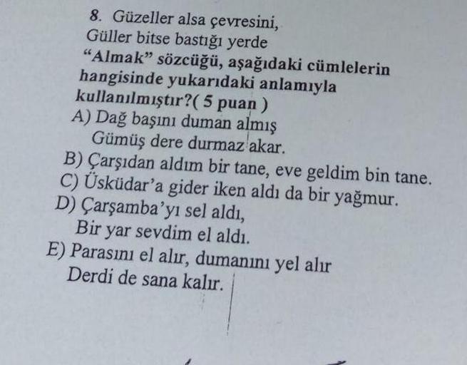 8. Güzeller alsa çevresini,
Güller bitse bastığı yerde
"Almak" sözcüğü, aşağıdaki cümlelerin
hangisinde yukarıdaki anlamıyla
kullanılmıştır? (5 puan)
A) Dağ başını duman almış
Gümüş dere durmaz akar.
B) Çarşıdan aldım bir tane, eve geldim bin tane.
C) Üskü