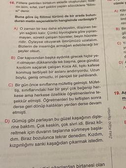 16. Fiillere getirilen birtakım eklerle oluşturulan; fiille
rin isim, sıfat, zarf şeklini yapan sözcüklere "fiilim-
si" denir.
Buna göre üç fiilimsi türünü de bir arada bulun-
duran metin seçeneklerin hangisinde verilmiştir?
A) O zaman bir kez daha söyleyelim, düşünen be-
yin sağlıklı kalır. Çünkü biyologlara göre yıpran-
mayan, sürekli çalışan hücreler, beyin hücrele-
ridir. Öyleyse okuyarak ömrümüzü uzatalım.
Bizlerin de insanlığa armağan edebileceği bir
şeyler olsun.
B) Dar kapısından başka aydınlık girecek hiçbir ye-
ri olmayan dükkanında tek başına, gece gündüz
kıvılcım saçarak çalışan Koca Ali, tıpkı kafese
konmuş terbiyeli bir aslanı andırıyordu. Uzun
boylu, geniş omuzlu, iri pençeli bir pehlivandı.
C) Bir gün önce sınıflarına müfettiş gelmişti. Müfet-
tiş, sınıflarındaki her bir şeyi çok beğenip her-
kese ama herkese özellikle öğretmenlerine te-
şekkür etmişti. Öğretmenleri bu teftişten sonra
derse geri dönüp kaldıkları yerden derse devam
etmişti.
D) Gümüş gibi parlayan bu güzel kaşağının dişle-
rine baktım. Çok keskin, çok sivri idi. Biraz kö-
reltmek için duvarın taşlarına sürtmeye başla-
dım. Biraz bozulunca tekrar denedim. Kızdım,
kızgınlığımı sanki kaşağıdan çıkarmak istedim.
tini ağaclardan birtanesi olan
Zeka Küpü Yayınları
cümle s
A) Kilin
rin c
liml
nirc
B) Bir
gö
da
C) Ya
ya
ra
d
D) A
19. As
ma
A
E