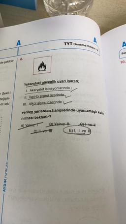 de şekilde-
r Şekil-I
değişik-
-III teki
AYDIN YAYINLARI
A
Sınavı -4
TYT Deneme
A
8.
Yukarıdaki güvenlik uyarı işareti;
1. Akaryakıt istasyonlarında
II. İspirto şişesi üzerinde
III. Alkol şişesi üzerinde
stem rimer)
verilen yerlerden hangilerinde uyarı amaçlı kulla-
nılması beklenir?
jatag xx9022 MIYEY
A) Yalnız
B) Yalnız HC) ve H
D) II ve III
E) I, II ve IIY (A
Il ev II (G
Horraine
A
Fer
10.