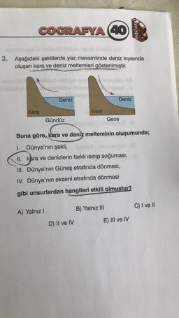 HOCAM
COGRAFYA (40
lept
3. Aşağıdaki şekillerde yaz mevsiminde deniz kıyısında
oluşan kara ve deniz meltemleri gösterilmiştir.
stilles
Deniz
Deniz
Kara
Kara
Gündüz
Gece
Buna göre, kara ve deniz melteminin oluşumunda;
1. Dünya'nın şekli,
ivonat
II. kara ve
