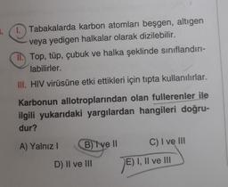 1. Tabakalarda karbon atomları beşgen, altıgen
veya yedigen halkalar olarak dizilebilir.
II. Top, tüp, çubuk ve halka şeklinde sınıflandırı-
labilirler.
III. HIV virüsüne etki ettikleri için tıpta kullanılırlar.
Karbonun allotroplarından olan fullerenler ile
ilgili yukarıdaki yargılardan hangileri doğru-
dur?
A) Yalnız I
B) Ive II
C) I ve III
D) II ve III
E) I, II ve III