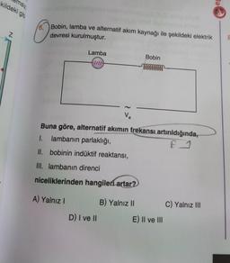 kildeki gibi
emsiz
N
Bobin, lamba ve alternatif akım kaynağı ile şekildeki elektrik
devresi kurulmuştur.
Lamba
Bobin
ww
mmmmmmmm
Ve
Buna göre, alternatif akımın frekansı artırıldığında,
1. lambanın parlaklığı,
F 1
II. bobinin indüktif reaktansı,
III. lambanın direnci
niceliklerinden hangileri artar?
A) Yalnız I
B) Yalnız II
C) Yalnız III
D) I ve II
E) II ve III
Ba
8