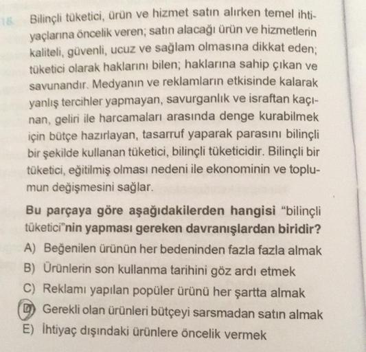 18. Bilinçli tüketici, ürün ve hizmet satın alırken temel ihti-
yaçlarına öncelik veren; satın alacağı ürün ve hizmetlerin
kaliteli, güvenli, ucuz ve sağlam olmasına dikkat eden;
tüketici olarak haklarını bilen; haklarına sahip çıkan ve
savunandır. Medyanı