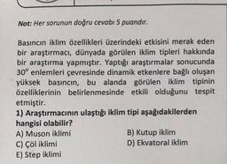 Not: Her sorunun doğru cevabı 5 puandır.
Basıncın iklim özellikleri üzerindeki etkisini merak eden
bir araştırmacı, dünyada görülen iklim tipleri hakkında
bir araştırma yapmıştır. Yaptığı araştırmalar sonucunda
30° enlemleri çevresinde dinamik etkenlere bağlı oluşan
yüksek basıncın, bu alanda görülen iklim tipinin
özelliklerinin belirlenmesinde etkili olduğunu tespit
etmiştir.
1) Araştırmacının ulaştığı iklim tipi aşağıdakilerden
hangisi olabilir?
B) Kutup iklim
A) Muson iklimi
C) Çöl iklimi
D) Ekvatoral iklim
E) Step iklimi