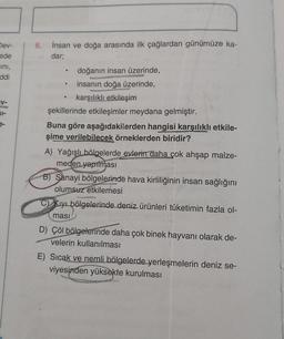 Dev-
ede
ini,
ddi
V-
61-
6.
insan ve doğa arasında ilk çağlardan günümüze ka-
dar;
doğanın insan üzerinde,
insanın doğa üzerinde,
e
karşılıklı etkileşim
şekillerinde etkileşimler meydana gelmiştir.
Buna göre aşağıdakilerden hangisi karşılıklı etkile-
şime