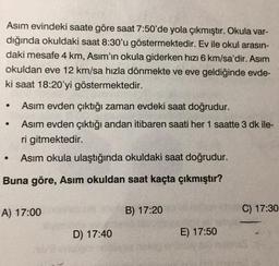 Asım evindeki saate göre saat 7:50'de yola çıkmıştır. Okula var-
dığında okuldaki saat 8:30'u göstermektedir. Ev ile okul arasın-
daki mesafe 4 km, Asım'ın okula giderken hızı 6 km/sa'dir. Asım
okuldan eve 12 km/sa hızla dönmekte ve eve geldiğinde evde-
ki saat 18:20'yi göstermektedir.
●
Asım evden çıktığı zaman evdeki saat doğrudur.
Asım evden çıktığı andan itibaren saati her 1 saatte 3 dk ile-
ri gitmektedir.
●
Asım okula ulaştığında okuldaki saat doğrudur.
Buna göre, Asım okuldan saat kaçta çıkmıştır?
A) 17:00
B) 17:20
C) 17:30
D) 17:40
E) 17:50