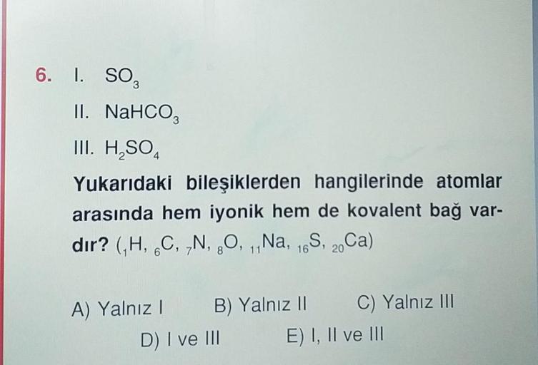 6. I. SO,
II. NaHCO3
III. H₂SO4
Yukarıdaki bileşiklerden hangilerinde atomlar
arasında hem iyonik hem de kovalent bağ var-
dir? (₁H, C, N, O, 11Na, 16S, 20Ca)
6
A) Yalnız I
B) Yalnız II C) Yalnız III
E) I, II ve III
D) I ve III