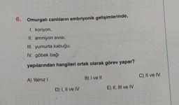 6. Omurgalı canlıların embriyonik gelişimlerinde,
I. koriyon,
II. amniyon SIVISI,
III. yumurta kabuğu,
IV. göbek bağı
O
yapılarından hangileri ortak olarak görev yapar?
A) Yalnız I
B) I ve II
D) I, II ve IV
E) II, III ve IV
C) II ve IV