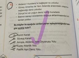 SI-
00-
lar
erî
en
258
Akdeniz'i Kızıldeniz'e bağlayan su yoludur.
●
Güney Amerika ile Yeni Zelanda arasındaki ulaşımın
●
sağlandığı deniz yoludur.
●
Dünya'nın en yoğun deniz trafiği buradadır.
●
Batının sanayi ürünlerinin doğuya aktarılmasında kul-
lanılan yoldur.
Bu bilgiler ile aşağıda verilen yerler eşleştirildiğinde han-
gisi açıkta kalır?
A Korint Kanalı
B) Süveyş Kanalı
Avrupa, Akdeniz, Hint Okyanusu Yolu
D
Kuzey Atlantik Yolu
E
Pasifik Aşırı Deniz Yolu
10
3.