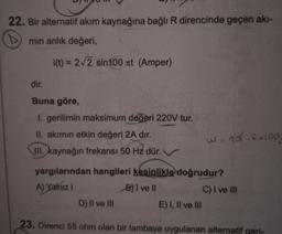 22. Bir alternatif akım kaynağına bağlı R direncinde geçen akı-
mın anlık değeri,
i(t) = 2√2 sin100 nt (Amper)
dir.
Buna göre,
1. gerilimin maksimum değeri 220V tur.
II. akımın etkin değeri 2A dır.
w=2d.R=100
III. kaynağın frekansı 50 Hz dür.
yargılarından hangileri kesinlikle doğrudur?
A) Yalnız I
B)1 ve II
C) I ve III
D) II ve III
E) I, II ve III
23. Direnci 55 ohm olan bir lambaya uygulanan alternatif geri-