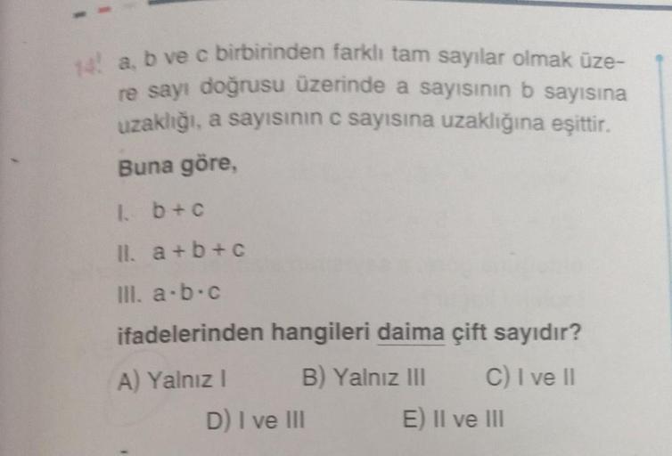 14 a, b ve c birbirinden farklı tam sayılar olmak üze-
re sayı doğrusu üzerinde a sayısının b sayısına
uzaklığı, a sayısının c sayısına uzaklığına eşittir.
Buna göre,
1. b + c
II. a+b+c
III. a-b-c
ifadelerinden hangileri daima çift sayıdır?
A) Yalnız I
B) 