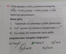 23. Zn(k) parçaları CuSO çözeltisine atıldığında,
O
Zn(k) + CuSO4(suda) → ZnSO4(suda) + Cu(k)
tepkimesi gerçekleşiyor.
Buna göre,
1. Tepkimede Zn yükseltgen özellik göstermiştir.
II. Cu²+ iyonları Cu metaline indirgenmiştir.
III. Cu metali, Zn metalinden daha aktiftir.
yargılarından hangileri doğrudur?
A) Yalnız I
B) Yalnız II
D) ve III
ELive III
e ll