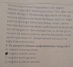 Günlük yaşantımızın vazgeçilmezi olan kağıdın
ağaçtan yapıldığını duymuşsunuzdur. Peki, ağaç nasıl
kağıda dönüşür? İlk aşamada ağaç kesilir ve kabuğu
soyulup parçalara ayrılarak fabrikaya ulaştırılır. Kağıt
yapmak için kağıt hamuruna ihtiyaç vardır. Hamur
hazırlanırken odunlar keskin çelik bıçaklarla kesilerek
toz haline getirilir. Sonra oluşan toz, su ile karıştırılır.
Karışım sık dokulu çelik tel üzerine dökülerek silindir
yardımıyla sıkıştırılır. Sıkışan karışım kurutulur ve
kağıt elde edilmiş olur.
1. Bu parçanın konusu aşağıdakilerden hangisidir?
A) Kağıdın bulunuş süreci
Kağıdın üretim süreci
C) Kağıdın tarihi gelişimi
D) Kağıdın kullanım alanları