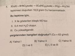 7. 3Cu(k) + 8HNO3(suda) →→ 3Cu(NO3)₂(Suda) + 2X(g) + 4H₂O(s)
-
tepkimesi oluşurken 18,9 gram Cu harcanmaktadır.
Bu tepkime için,
I. X ile gösterilen bileşik NO'dur.
II. 0,4 mol H₂O oluşur.
III. Cu yükseltgendir.
yargılarından hangileri doğrudur? (Cu = 63 g/mol)
A) Yalnız I
B) Yalnız II
C) Yalnız III
D) I ve II
E) I, II ve III