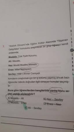7.
"Atatürk Dönemi'nde Eğitim Kültür Alanında Yaşanan
Gelişmeler konusunu araştıracak bir grup öğrenci kendi
aralarında;
S
Mustafa: Türk Tarih Kurumu,
Ali: Mecelle,
Naz: Musiki Muallim Mektebi,
Enes: Millet Mektepleri,
A
Sevilay: Hilâl-i Ahmer Cemiyeti
kon