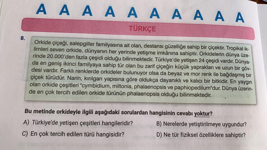 AAAAAAAAAA
TÜRKÇE
8.
Orkide çiçeği, salepgiller familyasına ait olan, destansı güzelliğe sahip bir çiçektir. Tropikal ik-
limleri seven orkide, dünyanın her yerinde yetişme imkânına sahiptir. Orkidelerin dünya üze-
rinde 20.000'den fazla çeşidi olduğu bili