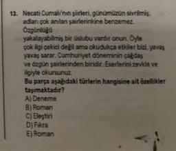 13. Necati Cumalinin şürleri, günümüzün sivrilmis.
adian çok anlan şairlerinkine benzemez
Özgünlüğü
yakalayabilmiş bir üslubu vardir onun. Öyle
çok ilgi çekici değil ama okudukça etkiler bizi, yavaş
yavaş sarar. Cumhuriyet döneminin çağdaş
ve dzgün şairlerinden biridir. Eserlerini zevkle ve
ilgiyle okursunuz
Bu parça aşağıdaki türlerin hangisine ait özellider
taşımaktadır?
A) Deneme
B) Roman
C) Eleştiri
D) Fikra
E) Roman