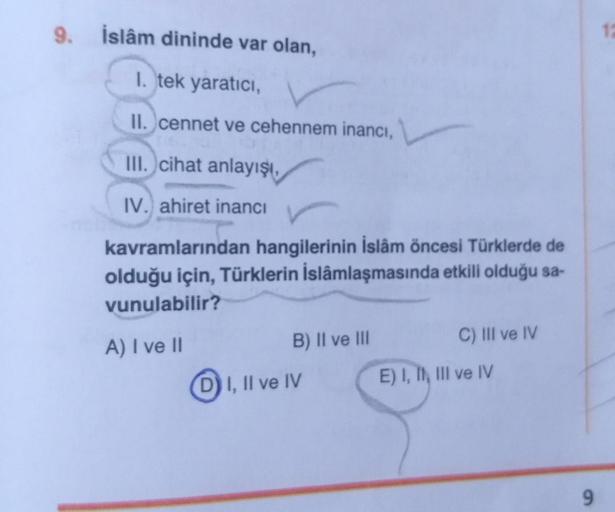 9. İslâm dininde var olan,
1. tek yaratıcı,
II. cennet ve cehennem inancı,
III. cihat anlayışı,
IV. ahiret inancı
kavramlarından hangilerinin İslâm öncesi Türklerde de
olduğu için, Türklerin İslâmlaşmasında etkili olduğu sa-
vunulabilir?
C) III ve IV
B) II