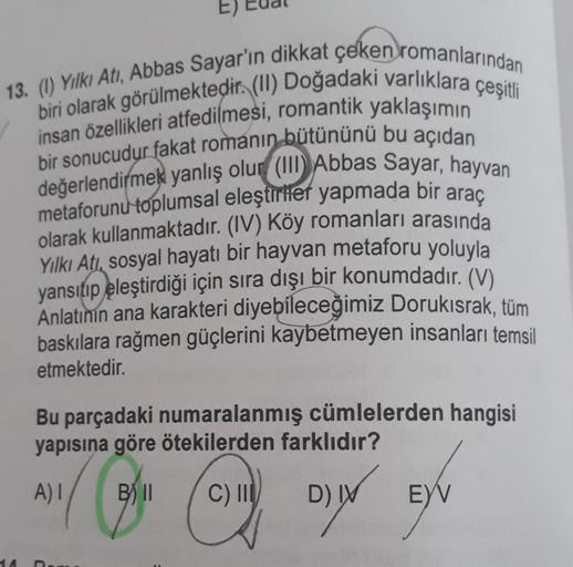 13. (1) Yılkı Atı, Abbas Sayar'ın dikkat çeken romanlarından
biri olarak görülmektedir. (II) Doğadaki varlıklara çeşitli
insan özellikleri atfedilmesi, romantik yaklaşımın
bir sonucudur fakat romanın bütününü bu açıdan
değerlendirmek yanlış olur (III) Abba