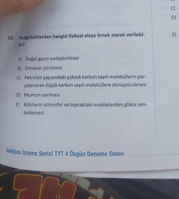 10. Aşağıdakilerden hangisi fiziksel olaya örnek olarak verilebi-
lir?
A) Doğal gazın sıvılaştırılması
B) Elmanın çürümesi
C) Petrolün yapısındaki yüksek karbon sayılı moleküllerin par-
çalanarak düşük karbon sayılı moleküllere dönüştürülmesi
D) Mumun yanması
E) Bitkilerin atmosfer ve topraktaki maddelerden glikoz sen-
tezlemesi
Gelişim İzleme Serisi TYT 4 Özgün Deneme Sınavı
C)
D)
E)