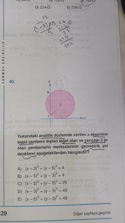 tammat yayıncılık
29
D) 224√3
+8) 255 26
6
+12
22
E) 256√3
y
+16
182
40.
1
Yukarıdaki analitik düzlemde verilen x eksenine
teğet çembere dıştan teğet olan ve yarıçapı 2 br
olan çemberlerin merkezlerinin geometrik yer
denklemi aşağıdakilerden hangisidir?
A) (x-3)² + (y- 5)² = 4
B) (x - 5)² + (y - 3)² = 4
C) (x-3)² + (y-5)² = 25
D) (x-3)² + (y- 5)² = 49
E) (x - 5)² + (y - 3)² = 49
Diğer sayfaya geçiniz