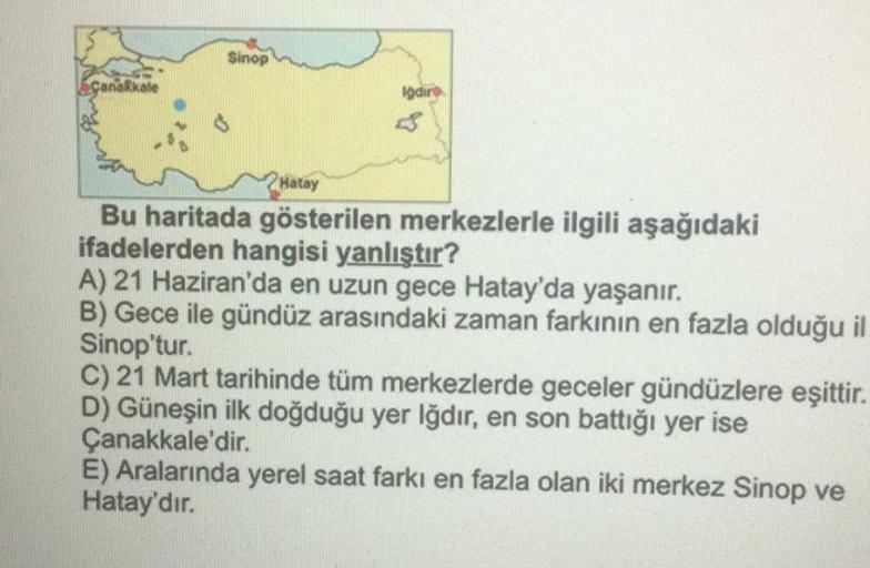 Sinop
Canakkale
Hatay
Bu haritada gösterilen merkezlerle ilgili aşağıdaki
ifadelerden hangisi yanlıştır?
A) 21 Haziran'da en uzun gece Hatay'da yaşanır.
B) Gece ile gündüz arasındaki zaman farkının en fazla olduğu il
Sinop'tur.
C) 21 Mart tarihinde tüm merkezlerde geceler gündüzlere eşittir.
D) Güneşin ilk doğduğu yer Iğdır, en son battığı yer ise
Çanakkale'dir.
E) Aralarında yerel saat farkı en fazla olan iki merkez Sinop ve
Hatay'dır.