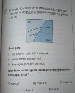 Bir dalga leğeninde derin ortamdan sığ ortama gelen
ve doğrusal su dalgalarının kırılması şekilde-
periyodik
ki gibidir.
Sığ
a
Derin
Buna göre,
1. sığ ortamın derinliğini artırmak,
II. derin ortamı sığlaştırmak,
III. kaynağın genliğini artırmak
işlemlerinden hangileri tek başına yapıldığında 0 kı-
rılma açısı artar?
A) Yalnız I
B) Yalnız II
C) Yalnız III
D) I ve II
E) I ve III