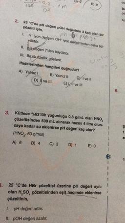 3.
E) 0
-0,2 1m
128
02
25 °C'de pH değeri pOH değerinin 3 katı olan bir
çözelti için,
ph plo2x
1.
H* iyon derişimi OH iyon derişiminden daha bü-
yüktür.
II. pH değeri 7'den büyüktür.
III. Bazik özellik gösterir.
Lively,
ifadelerinden hangileri doğrudur?
A) Yalnız I
B) Yalnız II
D) II ve III
E) I ve III
Kütlece %63'lük yoğunluğu 0,8 g/mL olan HNO,
çözeltisinden 500 mL alınarak hacmi 4 litre olun-
caya kadar su eklenirse pH değeri kaç olur?
(HNO: 63 g/mol)
A) 6 B) 4
C) 3 D) 1
E) 0
A
1. 25 °C'de HBr çözeltisi üzerine pH değeri aynı
olan H₂SO, çözeltisinden eşit hacimde eklenirse
çözeltinin,
I. pH değeri artar.
II. POH değeri azalır.
2.
M
CY I ve II
A
N
6.
de
Bu
(H
A)
S12