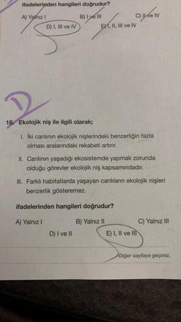 ifadelerinden hangileri doğrudur?
A) Yalnız I
B) I ve III
D) I, III ve IV
16. Ekolojik niş ile ilgili olarak;
C) II ve IV
EXI, II, III ve IV
1. İki canlının ekolojik nişlerindeki benzerliğin fazla
olması aralarındaki rekabeti artırır.
II. Canlının yaşadığı ekosistemde yapmak zorunda
olduğu görevler ekolojik niş kapsamındadır.
III. Farklı habitatlarda yaşayan canlıların ekolojik nişleri
benzerlik gösteremez.
ifadelerinden hangileri doğrudur?
A) Yalnız I
B) Yalnız II
C) Yalnız III
D) I ve II
Diğer sayfaya geçiniz.
E) I, II ve II