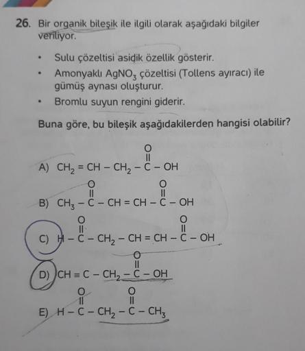 26. Bir organik bileşik ile ilgili olarak aşağıdaki bilgiler
veriliyor.
Sulu çözeltisi asidik özellik gösterir.
Amonyaklı AgNO3 çözeltisi (Tollens ayıracı) ile
gümüş aynası oluşturur.
• Bromlu suyun rengini giderir.
Buna göre, bu bileşik aşağıdakilerden ha