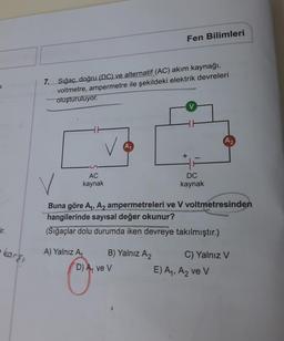 K
ir.
karşı
Fen Bilimleri
7. Sığaç, doğru (DC) ve alternatif (AC) akım kaynağı,
voltmetre, ampermetre ile şekildeki elektrik devreleri
oluşturuluyor.
V
A2
A₁
DC
AC
kaynak
kaynak
Buna göre A₁, A₂ ampermetreleri ve V voltmetresinden
hangilerinde sayısal değer okunur?
(Sığaçlar dolu durumda iken devreye takılmıştır.)
A) Yalnız A₁
B) Yalnız A₂
C) Yalnız V
E) A₁, A₂ ve V
D) A₁ ve V
+