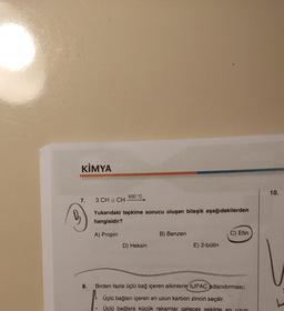 KİMYA
600 °C
7. 3 CH = CH -
Yukarıdaki tepkime sonucu oluşan bileşik aşağıdakilerden
hangisidir?
A) Propin
B) Benzen
C) Etin
D) Heksin
E) 2-bütin
8. Birden fazla üçlü bağ içeren alkinlerin IUPAC adlandırması;
Üçlü bağları içeren en uzun karbon zinciri seçilir.
Üçlü bağlara küçük rakamlar gelecek şekilde en
10.