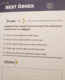 BEST ÖRNEK
Örnek - 1
Aşağıdakilerden hangisi İslamiyet öncesi Türk edebiyatının
özelliklerinden biri değildir?
A) Şiirler kopuz eşliğinde söylenmiştir.
B) Nazım birimi olarak dörtlük kullanılmıştır.
C) Şiirde, genel olarak yarım uyak kullanılmıştır.
D) Doğa, aşk ve ölüm gibi konular işlenmiştir.
E) Şiirler genellikle aruz ölçüsüyle söylenmiştir.
Çözüm
llo