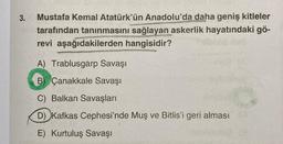 3.
Mustafa Kemal Atatürk'ün Anadolu'da daha geniş kitleler
tarafından tanınmasını sağlayan askerlik hayatındaki gö-
revi aşağıdakilerden hangisidir?
A) Trablusgarp Savaşı
B) Çanakkale Savaşı
C) Balkan Savaşları
D) Kafkas Cephesi'nde Muş ve Bitlis'i geri alması
E) Kurtuluş Savaşı