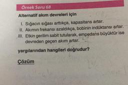 Örnek Soru 68
Alternatif akım devreleri için
1. Sığacın sığası arttıkça, kapasitans artar.
II. Akımın frekansı azaldıkça, bobinin indüktansı artar.
III. Etkin gerilim sabit tutularak, empedans büyüktür ise
devreden geçen akım artar.
yargılarından hangileri doğrudur?
Çözüm