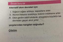 Örnek Soru 68
Alternatif akım devreleri için
1. Sığacın sığası arttıkça, kapasitans artar.
II. Akımın frekansı azaldıkça, bobinin indüktansı artar.
III. Etkin gerilim sabit tutularak, empedans büyüktür ise
devreden geçen akım artar.
yargılarından hangileri doğrudur?
Çözüm