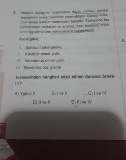 58
2.
Modern sanayinin makinelere dayalı olması, sanayi
tesislerinin enerji tüketimini artırmaktadır. Sanayi kolla-
rının enerji istekleri birbirinden farklıdır. Türkiye'de taş
kömüründen sağlanan isi enerjisi, bazı metalürji tesis-
lerini taş kömürüne yak
