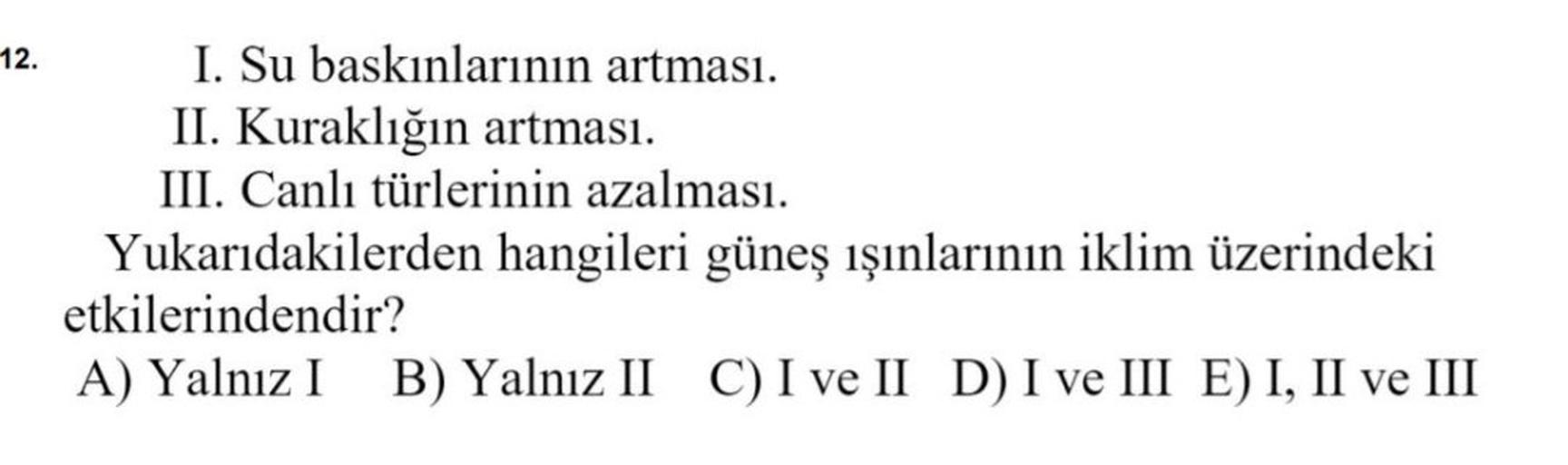 12.
I. Su baskınlarının artması.
II. Kuraklığın artması.
III. Canlı türlerinin azalması.
Yukarıdakilerden hangileri güneş ışınlarının iklim üzerindeki
etkilerindendir?
A) Yalnız I B) Yalnız II C) I ve II D) I ve III E) I, II ve III