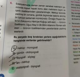 V.
e
e
7
6.
Edebiyatımızda zaman zaman sanatsal metinlerin ya
zımında kişisel hayatı konu alan metinlerin biçim ve
içerik özelliklerinden yararlanılmıştır. Mektup tarzında
yazılmış bir romana, günlük biçiminde kaleme alınmış
bir öyküye rastlamak mümkündür. Örneğin Peyami Se-
fa'nın Dokuzuncu Hariciye Koğuşu adlı eseri, türünün
Özelliklerini; Oğuz Atay'ın Bir Bilim Adamının Romanı adl
eseri ---- türünün özelliklerinden yararlanılarak yazılmış
eserlerdir.
wwww
Bu parçada boş bırakılan yerlere aşağıdakilerin
hangisinde verilenler getirilmelidir?
A mektup- monografi
B)-günlük otobiyografi
C) biyografi - söyleşi
Dyani-mektup
E) otobiyografi - biyografi