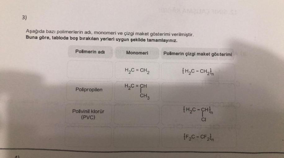 3)
Aşağıda bazı polimerlerin adı, monomeri ve çizgi maket gösterimi verilmiştir.
Buna göre, tabloda boş bırakılan yerleri uygun şekilde tamamlayınız.
Polimerin adı
Monomeri
H₂C=CH₂
H₂C = CH
Polipropilen
Polivinil klorür
(PVC)
CH3
Polimerin çizgi maket göst