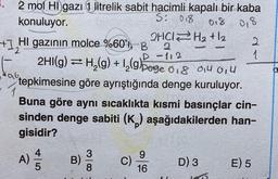 2 mol Hl gazı 1 litrelik sabit hacimli kapalı bir kaba
S: 018
konuluyor.
018
0,8
2
2HCl H2 + 2
+1₂HI
HI gazının molce %60', B
2
-112
2HI(g) = H₂(g) + 1₂(g)page 018 014 014
106,
tepkimesine göre ayrıştığında denge kuruluyor.
Buna göre aynı sıcaklıkta kısmi basınçlar cin-
sinden denge sabiti (K) aşağıdakilerden han-
gisidir?
A) 2/1/2
9
B)
C)
D) 3
E) 5
16
|- N